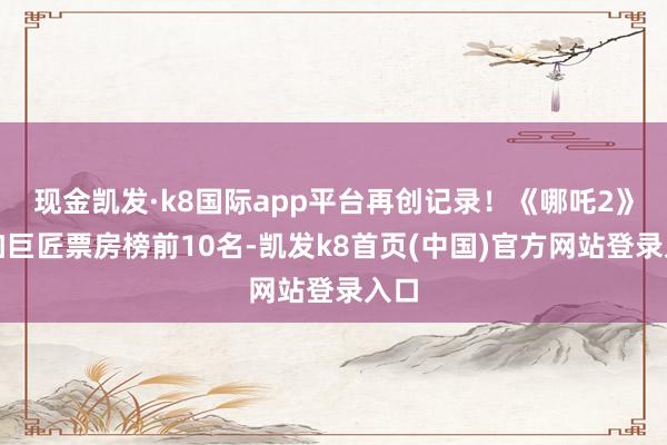 现金凯发·k8国际app平台再创记录！《哪吒2》参加巨匠票房榜前10名-凯发k8首页(中国)官方网站登录入口
