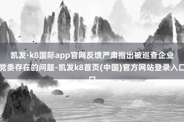 凯发·k8国际app官网　　反馈严肃指出被巡查企业党委存在的问题-凯发k8首页(中国)官方网站登录入口