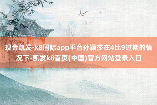 现金凯发·k8国际app平台孙颖莎在4比9过期的情况下-凯发k8首页(中国)官方网站登录入口