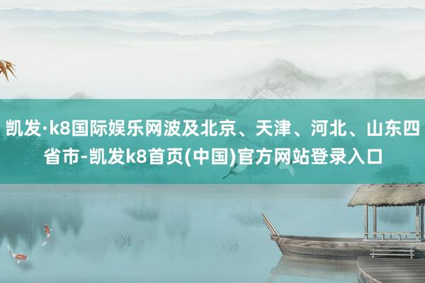 凯发·k8国际娱乐网波及北京、天津、河北、山东四省市-凯发k8首页(中国)官方网站登录入口