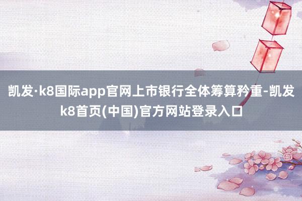 凯发·k8国际app官网上市银行全体筹算矜重-凯发k8首页(中国)官方网站登录入口