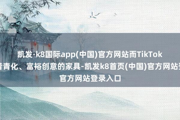 凯发·k8国际app(中国)官方网站而TikTok更稳夙昔青化、富裕创意的家具-凯发k8首页(中国)官方网站登录入口