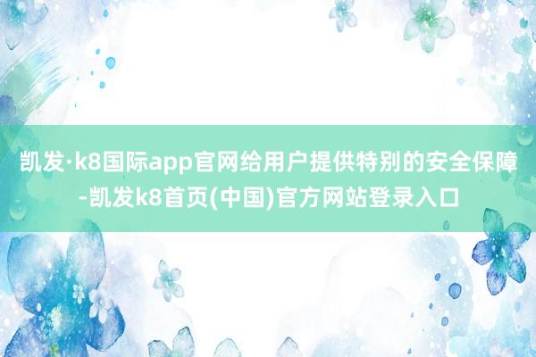 凯发·k8国际app官网给用户提供特别的安全保障-凯发k8首页(中国)官方网站登录入口
