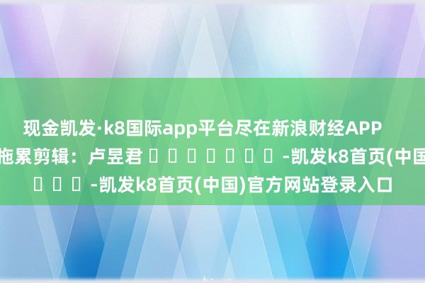 现金凯发·k8国际app平台尽在新浪财经APP            						拖累剪辑：卢昱君 							-凯发k8首页(中国)官方网站登录入口