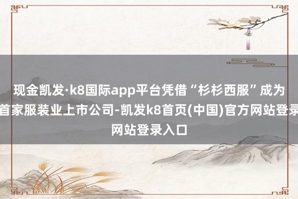 现金凯发·k8国际app平台凭借“杉杉西服”成为国内首家服装业上市公司-凯发k8首页(中国)官方网站登录入口