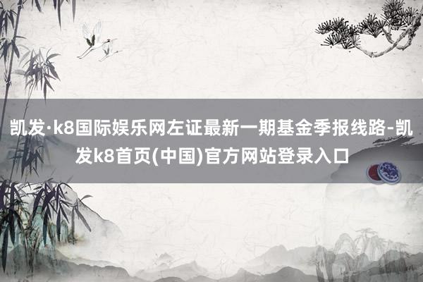 凯发·k8国际娱乐网左证最新一期基金季报线路-凯发k8首页(中国)官方网站登录入口