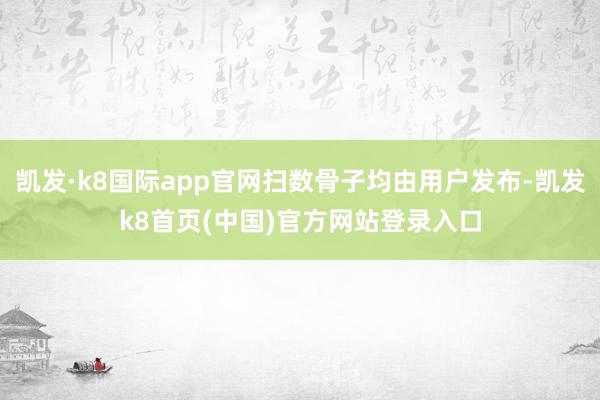 凯发·k8国际app官网扫数骨子均由用户发布-凯发k8首页(中国)官方网站登录入口