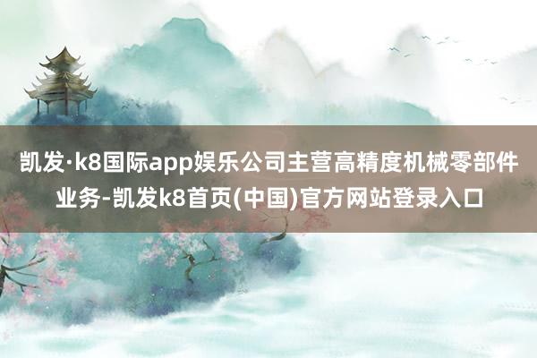 凯发·k8国际app娱乐公司主营高精度机械零部件业务-凯发k8首页(中国)官方网站登录入口