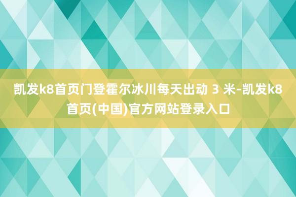 凯发k8首页门登霍尔冰川每天出动 3 米-凯发k8首页(中国)官方网站登录入口