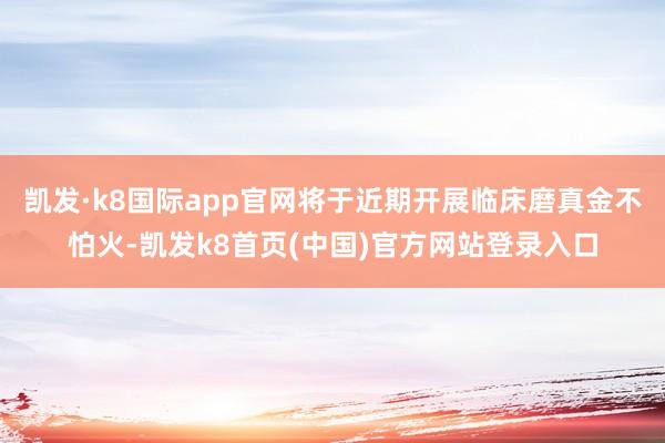 凯发·k8国际app官网将于近期开展临床磨真金不怕火-凯发k8首页(中国)官方网站登录入口