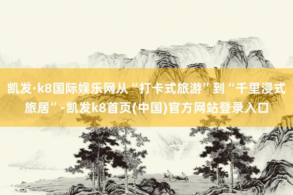 凯发·k8国际娱乐网从“打卡式旅游”到“千里浸式旅居”-凯发k8首页(中国)官方网站登录入口