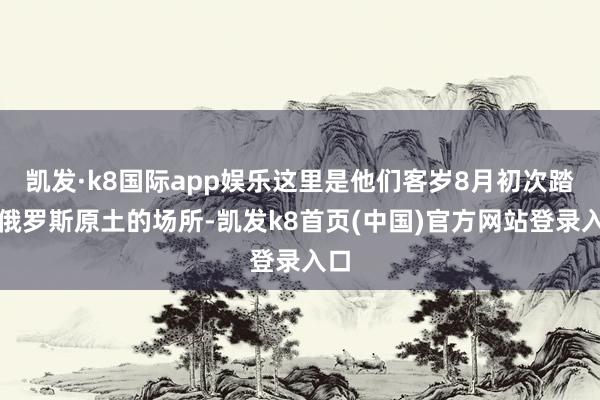 凯发·k8国际app娱乐这里是他们客岁8月初次踏入俄罗斯原土的场所-凯发k8首页(中国)官方网站登录入口
