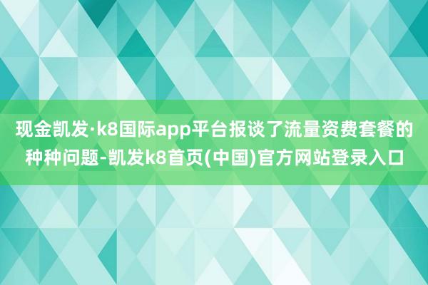 现金凯发·k8国际app平台报谈了流量资费套餐的种种问题-凯发k8首页(中国)官方网站登录入口