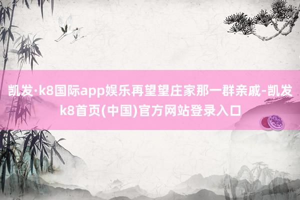 凯发·k8国际app娱乐再望望庄家那一群亲戚-凯发k8首页(中国)官方网站登录入口