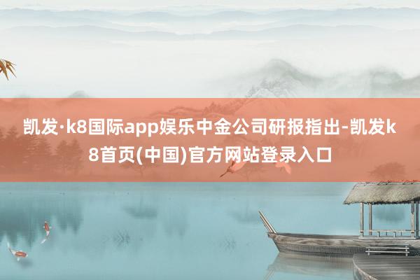 凯发·k8国际app娱乐　　中金公司研报指出-凯发k8首页(中国)官方网站登录入口