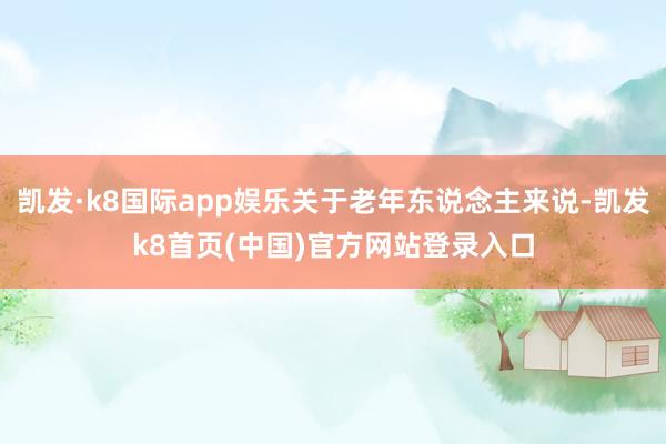 凯发·k8国际app娱乐关于老年东说念主来说-凯发k8首页(中国)官方网站登录入口