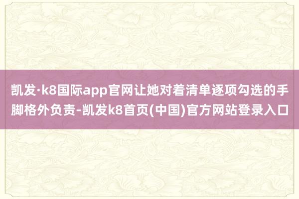 凯发·k8国际app官网让她对着清单逐项勾选的手脚格外负责-凯发k8首页(中国)官方网站登录入口