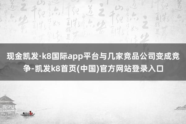 现金凯发·k8国际app平台与几家竞品公司变成竞争-凯发k8首页(中国)官方网站登录入口