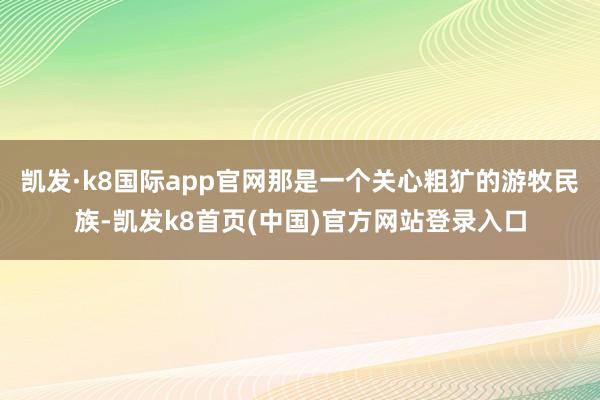 凯发·k8国际app官网那是一个关心粗犷的游牧民族-凯发k8首页(中国)官方网站登录入口