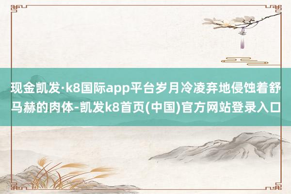 现金凯发·k8国际app平台岁月冷凌弃地侵蚀着舒马赫的肉体-凯发k8首页(中国)官方网站登录入口