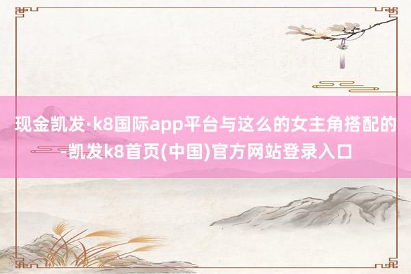 现金凯发·k8国际app平台与这么的女主角搭配的-凯发k8首页(中国)官方网站登录入口