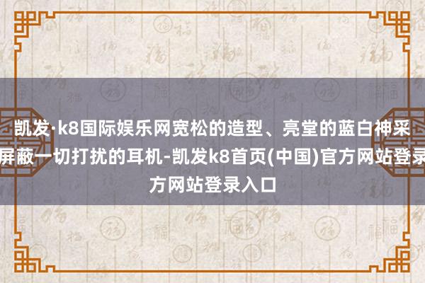 凯发·k8国际娱乐网宽松的造型、亮堂的蓝白神采以及屏蔽一切打扰的耳机-凯发k8首页(中国)官方网站登录入口