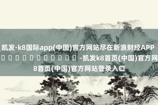 凯发·k8国际app(中国)官方网站尽在新浪财经APP            													-凯发k8首页(中国)官方网站登录入口