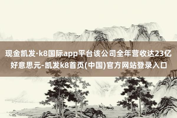 现金凯发·k8国际app平台该公司全年营收达23亿好意思元-凯发k8首页(中国)官方网站登录入口