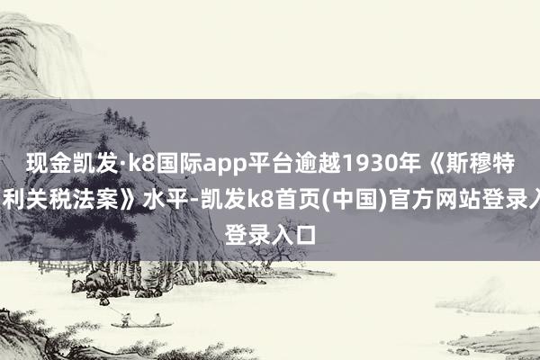 现金凯发·k8国际app平台逾越1930年《斯穆特-霍利关税法案》水平-凯发k8首页(中国)官方网站登录入口