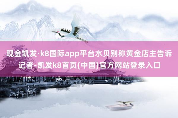 现金凯发·k8国际app平台水贝别称黄金店主告诉记者-凯发k8首页(中国)官方网站登录入口