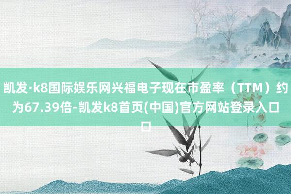 凯发·k8国际娱乐网兴福电子现在市盈率（TTM）约为67.39倍-凯发k8首页(中国)官方网站登录入口