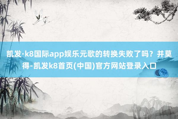 凯发·k8国际app娱乐元歌的转换失败了吗？并莫得-凯发k8首页(中国)官方网站登录入口