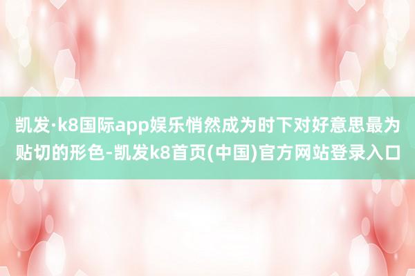 凯发·k8国际app娱乐悄然成为时下对好意思最为贴切的形色-凯发k8首页(中国)官方网站登录入口