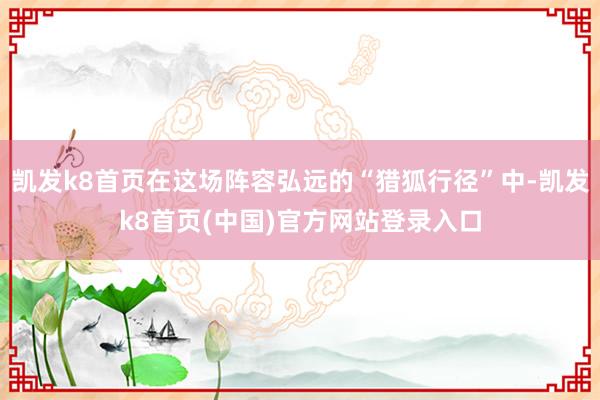 凯发k8首页在这场阵容弘远的“猎狐行径”中-凯发k8首页(中国)官方网站登录入口