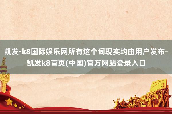 凯发·k8国际娱乐网所有这个词现实均由用户发布-凯发k8首页(中国)官方网站登录入口