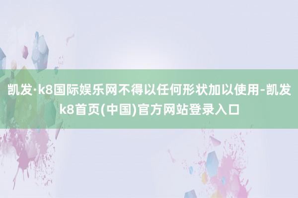 凯发·k8国际娱乐网不得以任何形状加以使用-凯发k8首页(中国)官方网站登录入口