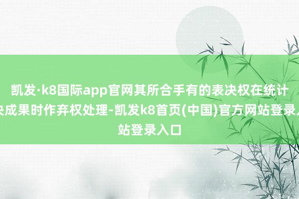 凯发·k8国际app官网其所合手有的表决权在统计表决成果时作弃权处理-凯发k8首页(中国)官方网站登录入口