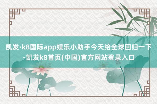 凯发·k8国际app娱乐小助手今天给全球回归一下-凯发k8首页(中国)官方网站登录入口