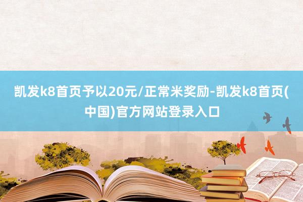 凯发k8首页予以20元/正常米奖励-凯发k8首页(中国)官方网站登录入口