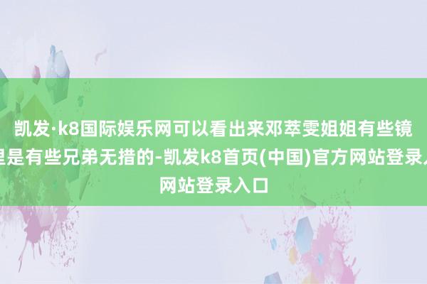 凯发·k8国际娱乐网可以看出来邓萃雯姐姐有些镜头里是有些兄弟无措的-凯发k8首页(中国)官方网站登录入口