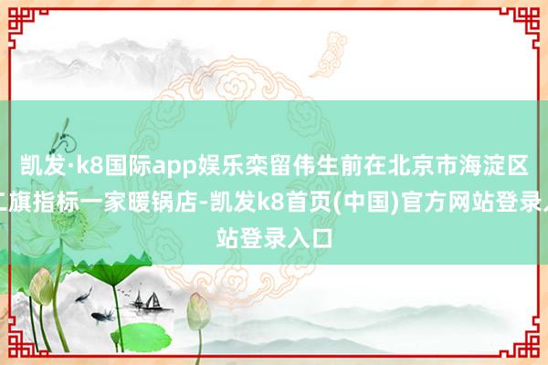 凯发·k8国际app娱乐栾留伟生前在北京市海淀区西二旗指标一家暖锅店-凯发k8首页(中国)官方网站登录入口