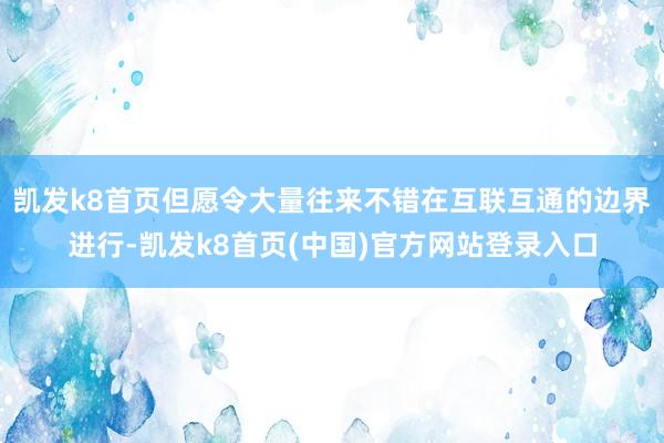 凯发k8首页但愿令大量往来不错在互联互通的边界进行-凯发k8首页(中国)官方网站登录入口