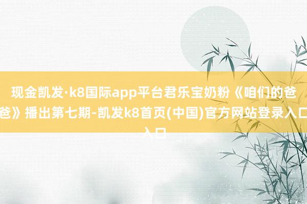 现金凯发·k8国际app平台君乐宝奶粉《咱们的爸爸》播出第七期-凯发k8首页(中国)官方网站登录入口